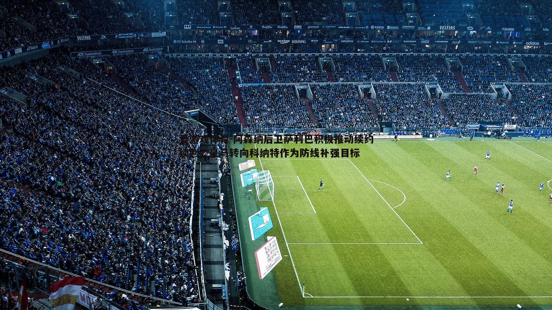 阿森纳后卫萨利巴积极推动续约谈判,皇马转向科纳特作为防线补强目标